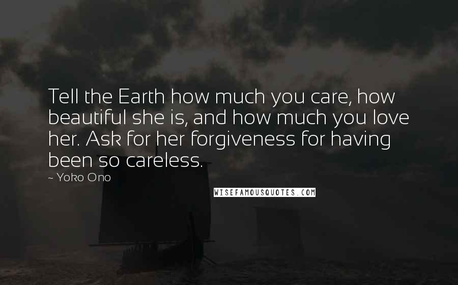 Yoko Ono Quotes: Tell the Earth how much you care, how beautiful she is, and how much you love her. Ask for her forgiveness for having been so careless.