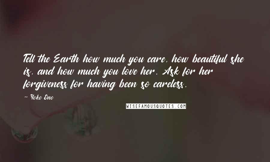 Yoko Ono Quotes: Tell the Earth how much you care, how beautiful she is, and how much you love her. Ask for her forgiveness for having been so careless.