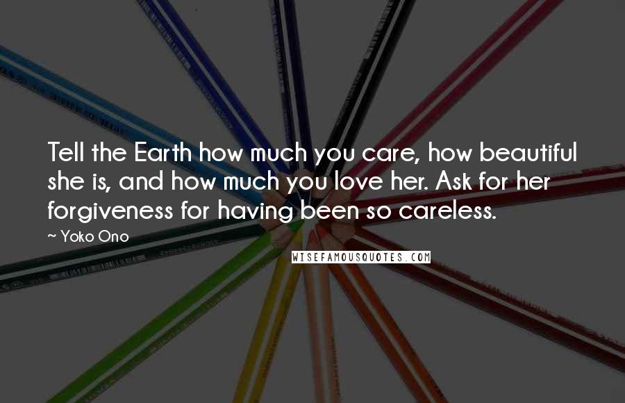 Yoko Ono Quotes: Tell the Earth how much you care, how beautiful she is, and how much you love her. Ask for her forgiveness for having been so careless.