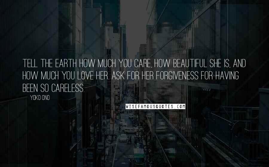 Yoko Ono Quotes: Tell the Earth how much you care, how beautiful she is, and how much you love her. Ask for her forgiveness for having been so careless.