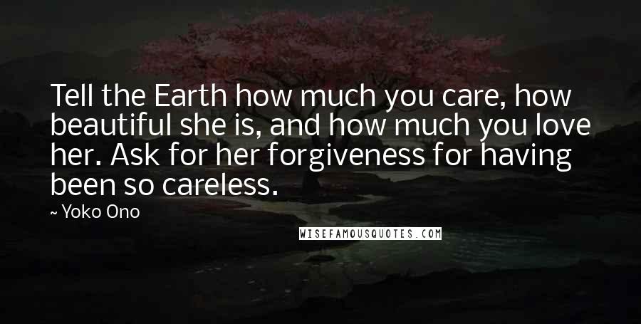 Yoko Ono Quotes: Tell the Earth how much you care, how beautiful she is, and how much you love her. Ask for her forgiveness for having been so careless.