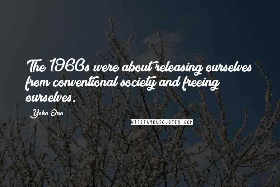 Yoko Ono Quotes: The 1960s were about releasing ourselves from conventional society and freeing ourselves.