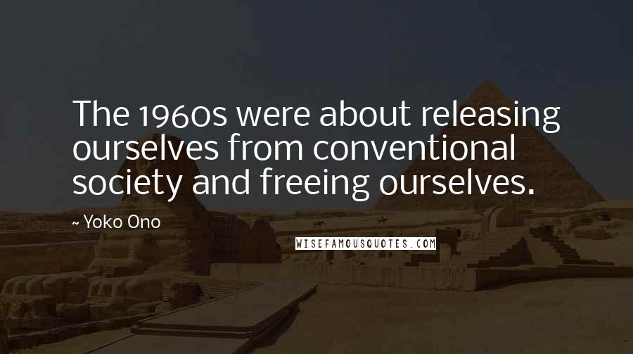 Yoko Ono Quotes: The 1960s were about releasing ourselves from conventional society and freeing ourselves.