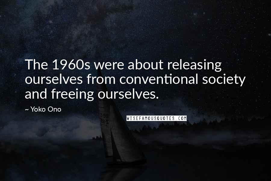 Yoko Ono Quotes: The 1960s were about releasing ourselves from conventional society and freeing ourselves.