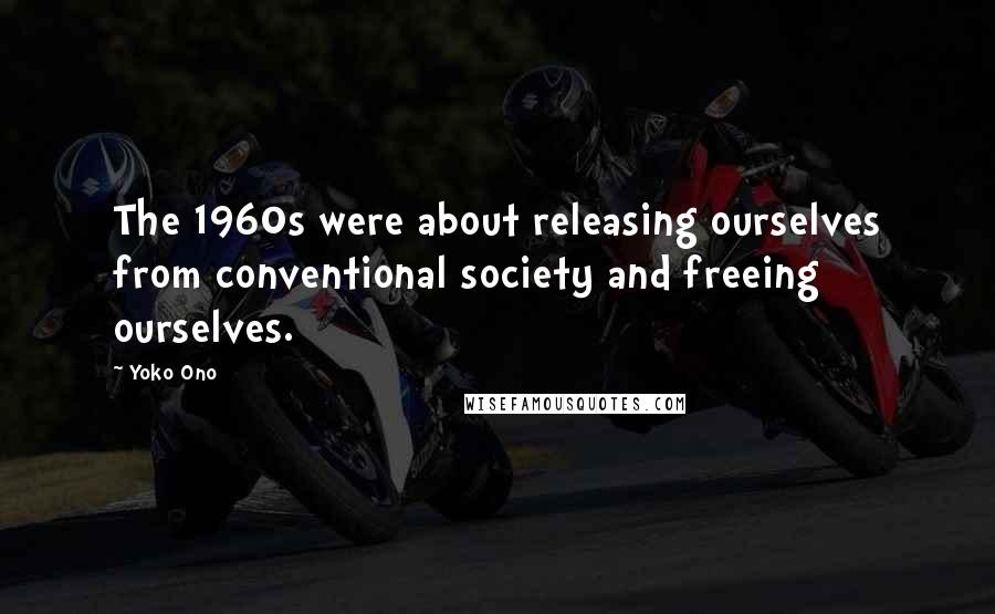 Yoko Ono Quotes: The 1960s were about releasing ourselves from conventional society and freeing ourselves.