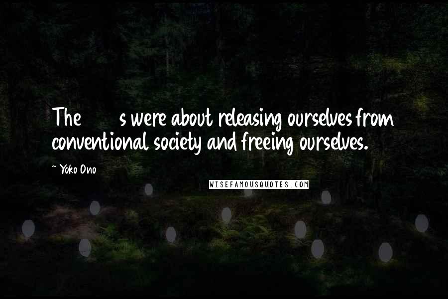 Yoko Ono Quotes: The 1960s were about releasing ourselves from conventional society and freeing ourselves.