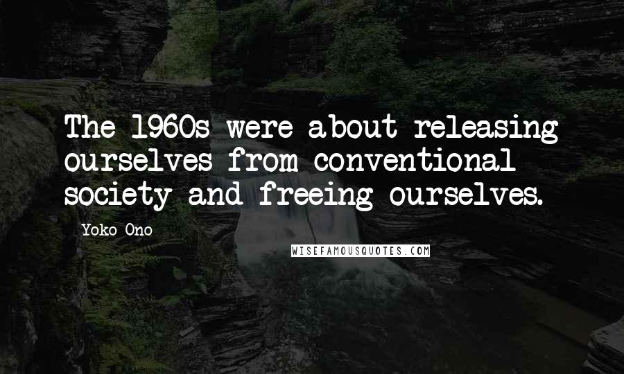 Yoko Ono Quotes: The 1960s were about releasing ourselves from conventional society and freeing ourselves.