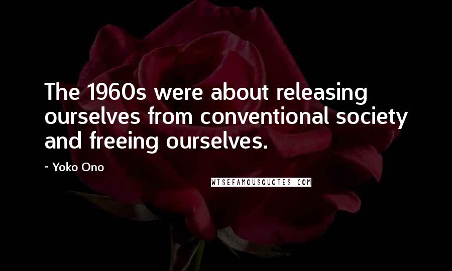 Yoko Ono Quotes: The 1960s were about releasing ourselves from conventional society and freeing ourselves.