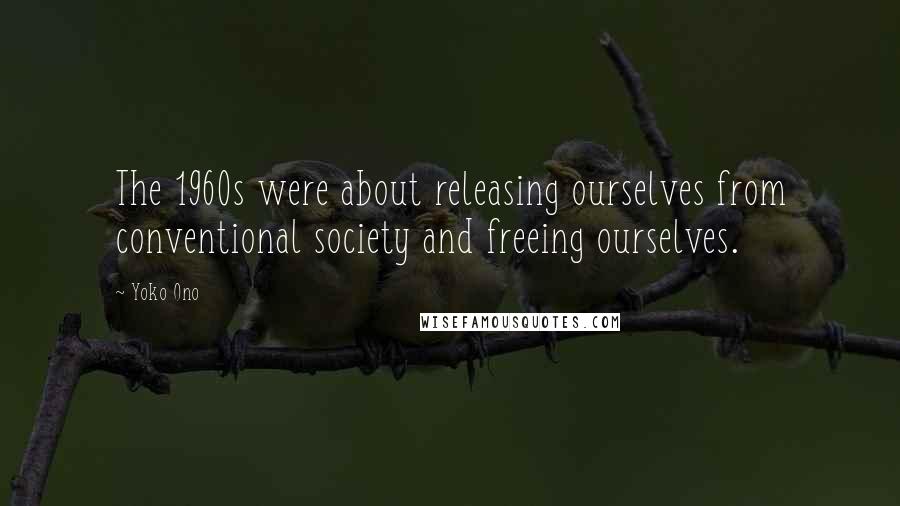 Yoko Ono Quotes: The 1960s were about releasing ourselves from conventional society and freeing ourselves.