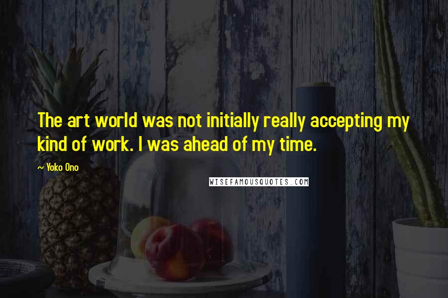 Yoko Ono Quotes: The art world was not initially really accepting my kind of work. I was ahead of my time.