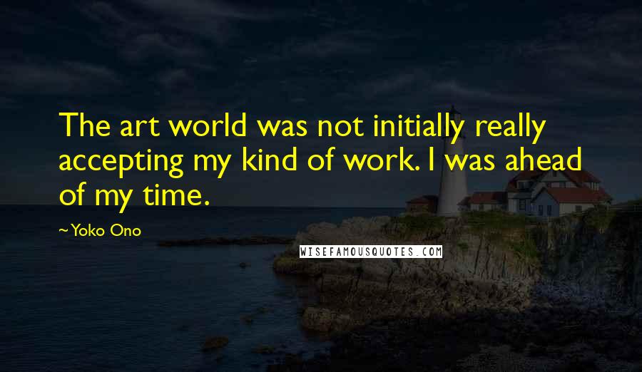 Yoko Ono Quotes: The art world was not initially really accepting my kind of work. I was ahead of my time.