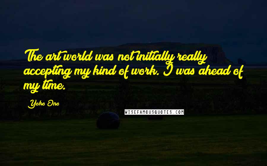 Yoko Ono Quotes: The art world was not initially really accepting my kind of work. I was ahead of my time.