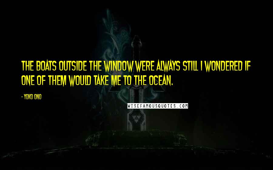 Yoko Ono Quotes: The boats outside the window were always still I wondered if one of them would take me to the ocean.