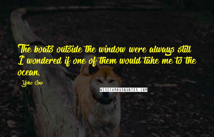 Yoko Ono Quotes: The boats outside the window were always still I wondered if one of them would take me to the ocean.
