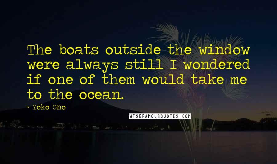 Yoko Ono Quotes: The boats outside the window were always still I wondered if one of them would take me to the ocean.