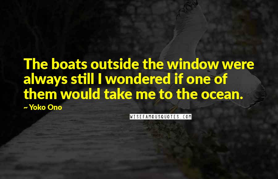 Yoko Ono Quotes: The boats outside the window were always still I wondered if one of them would take me to the ocean.