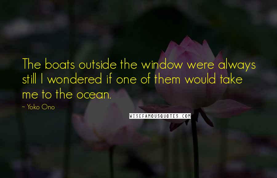Yoko Ono Quotes: The boats outside the window were always still I wondered if one of them would take me to the ocean.