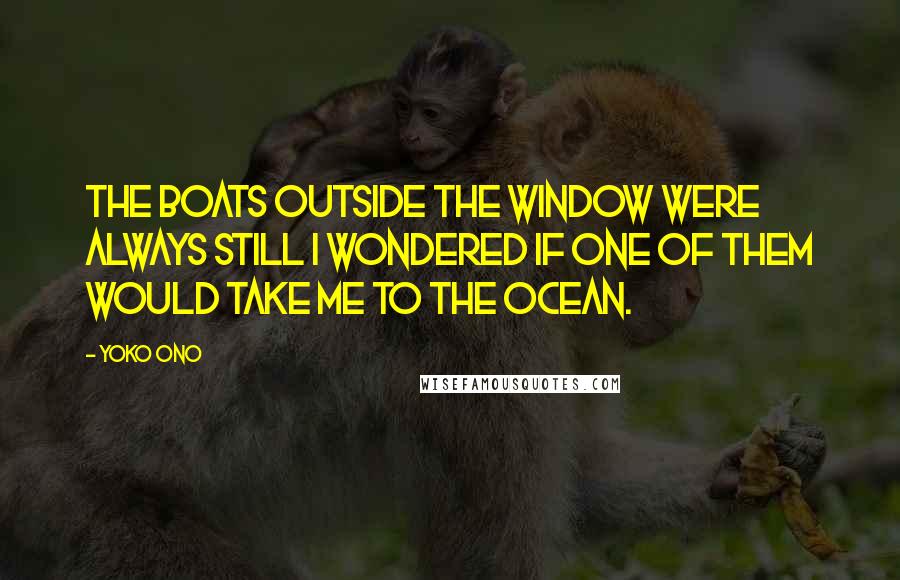 Yoko Ono Quotes: The boats outside the window were always still I wondered if one of them would take me to the ocean.