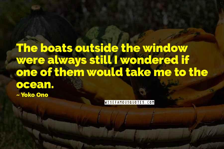 Yoko Ono Quotes: The boats outside the window were always still I wondered if one of them would take me to the ocean.