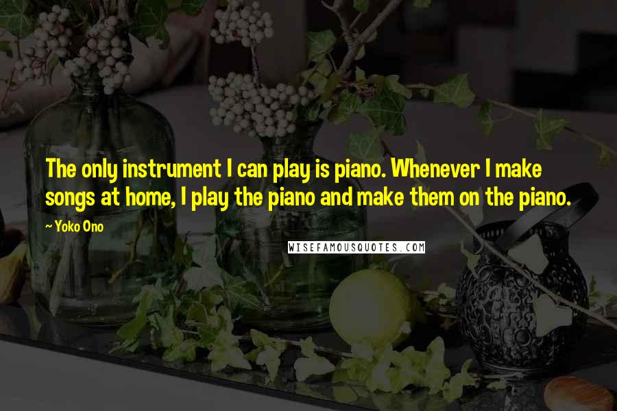 Yoko Ono Quotes: The only instrument I can play is piano. Whenever I make songs at home, I play the piano and make them on the piano.