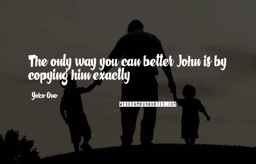 Yoko Ono Quotes: The only way you can better John is by copying him exactly.