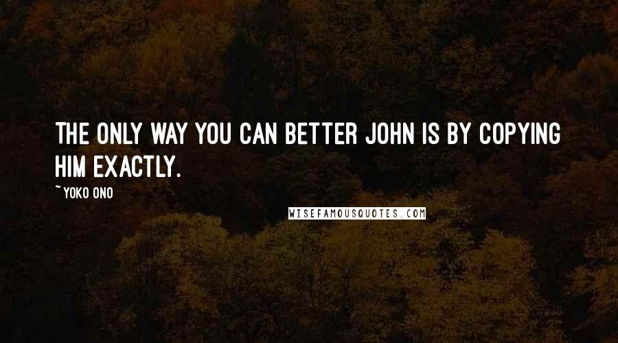 Yoko Ono Quotes: The only way you can better John is by copying him exactly.