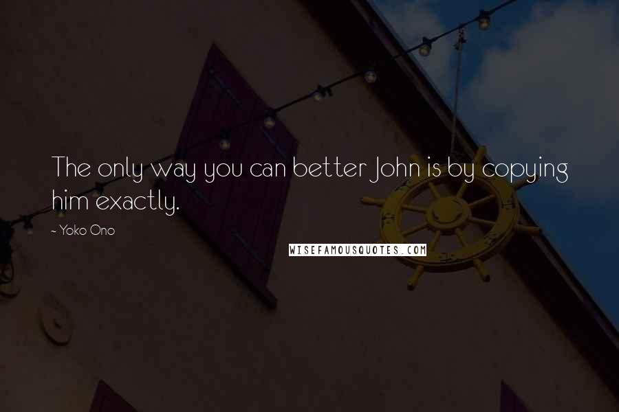 Yoko Ono Quotes: The only way you can better John is by copying him exactly.