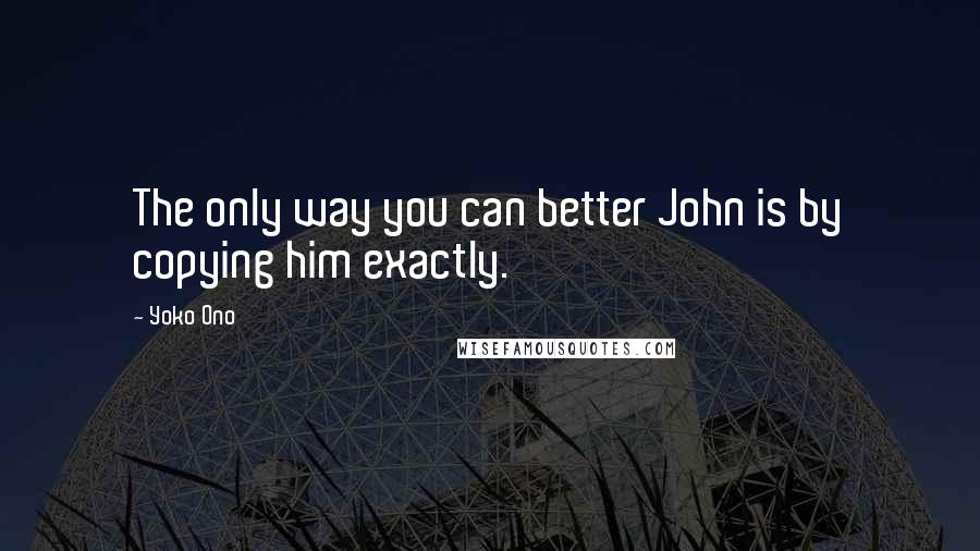 Yoko Ono Quotes: The only way you can better John is by copying him exactly.