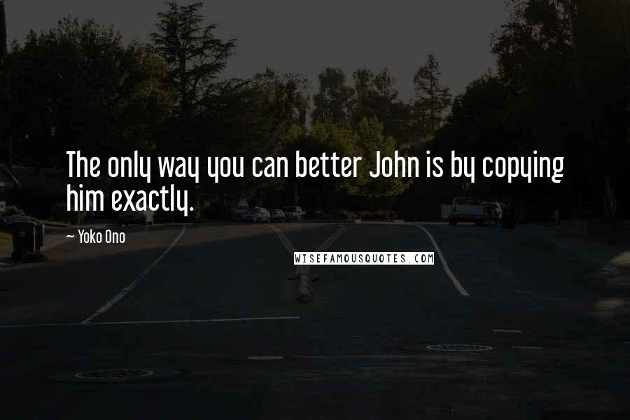 Yoko Ono Quotes: The only way you can better John is by copying him exactly.