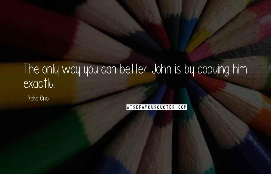 Yoko Ono Quotes: The only way you can better John is by copying him exactly.