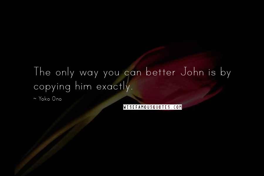 Yoko Ono Quotes: The only way you can better John is by copying him exactly.