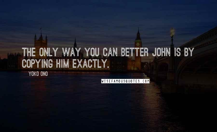 Yoko Ono Quotes: The only way you can better John is by copying him exactly.