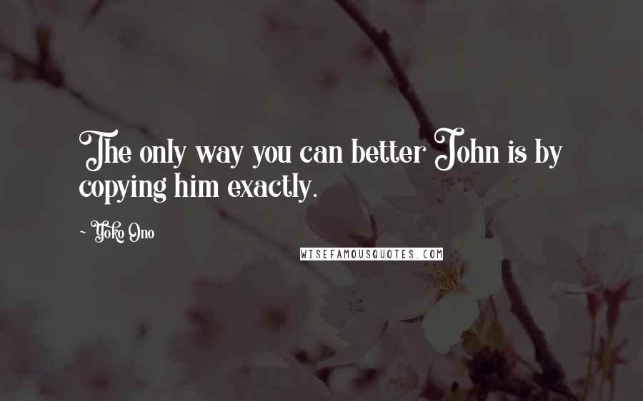 Yoko Ono Quotes: The only way you can better John is by copying him exactly.