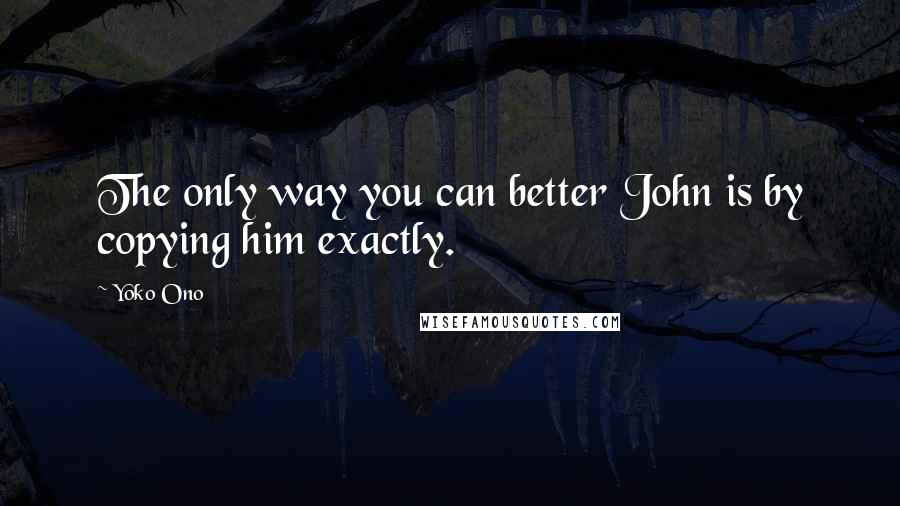 Yoko Ono Quotes: The only way you can better John is by copying him exactly.