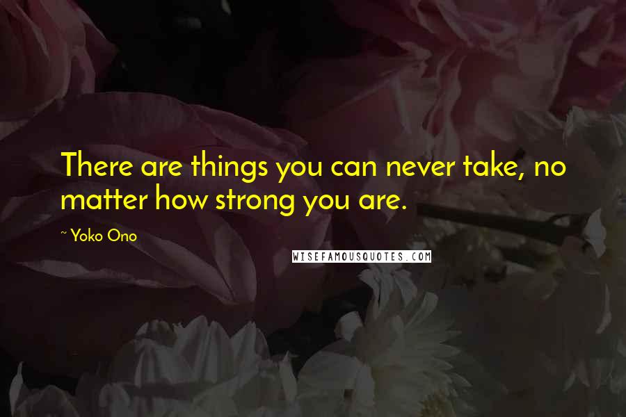 Yoko Ono Quotes: There are things you can never take, no matter how strong you are.