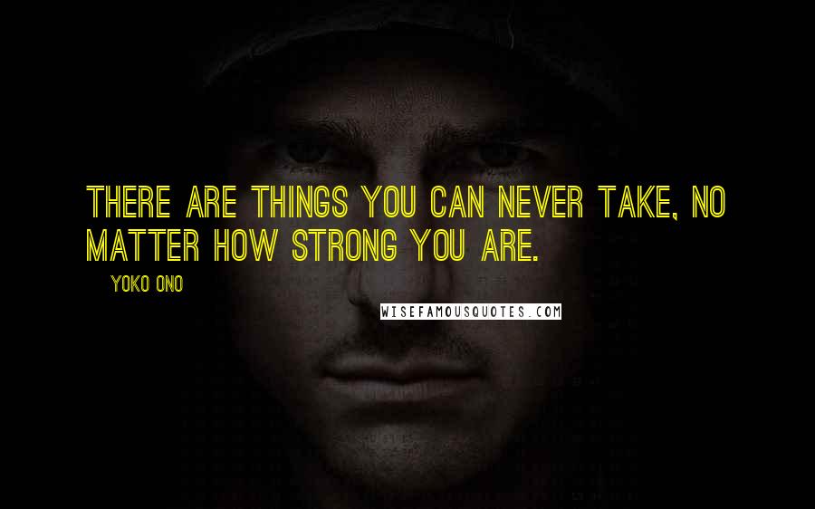 Yoko Ono Quotes: There are things you can never take, no matter how strong you are.