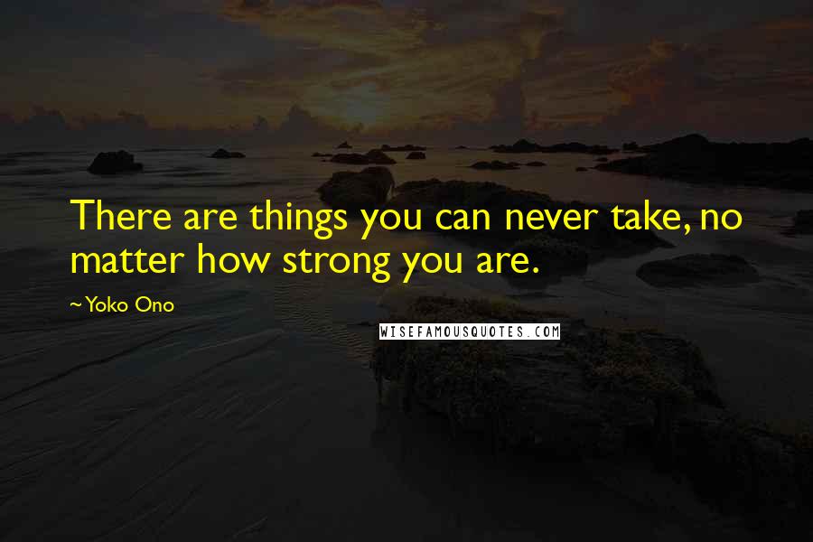 Yoko Ono Quotes: There are things you can never take, no matter how strong you are.