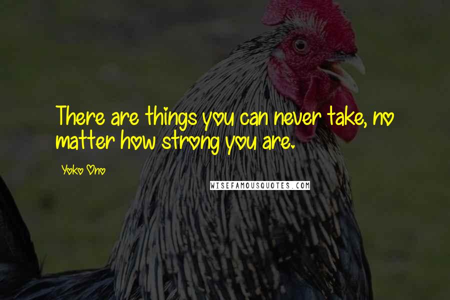 Yoko Ono Quotes: There are things you can never take, no matter how strong you are.