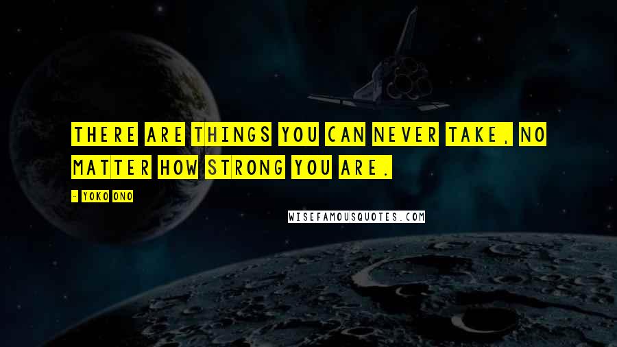 Yoko Ono Quotes: There are things you can never take, no matter how strong you are.
