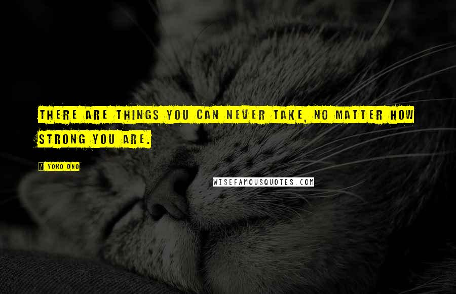 Yoko Ono Quotes: There are things you can never take, no matter how strong you are.