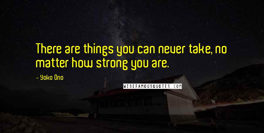 Yoko Ono Quotes: There are things you can never take, no matter how strong you are.