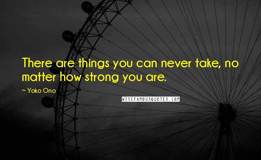 Yoko Ono Quotes: There are things you can never take, no matter how strong you are.