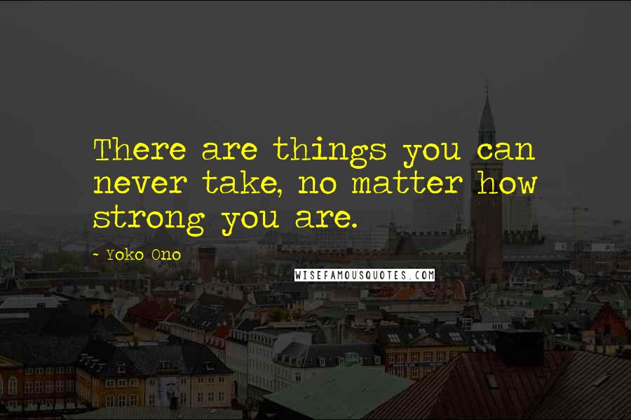 Yoko Ono Quotes: There are things you can never take, no matter how strong you are.