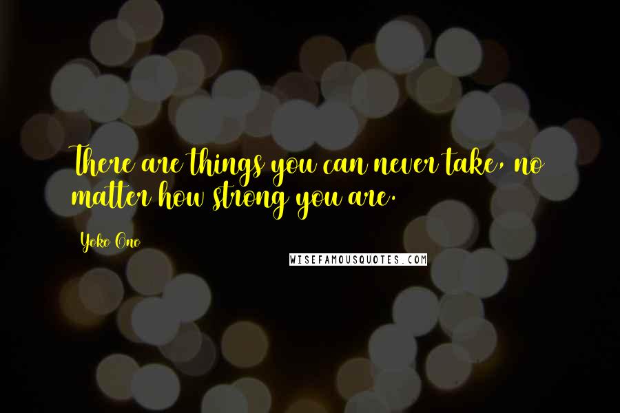 Yoko Ono Quotes: There are things you can never take, no matter how strong you are.