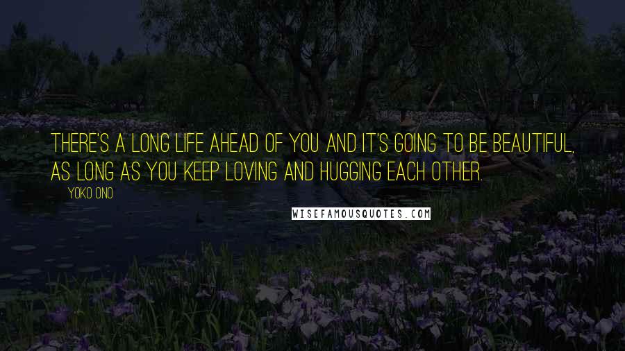 Yoko Ono Quotes: There's a long life ahead of you and it's going to be beautiful, as long as you keep loving and hugging each other.