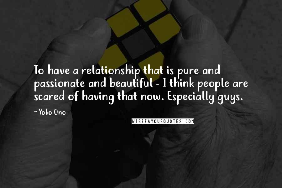 Yoko Ono Quotes: To have a relationship that is pure and passionate and beautiful - I think people are scared of having that now. Especially guys.