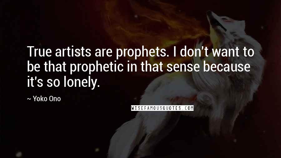 Yoko Ono Quotes: True artists are prophets. I don't want to be that prophetic in that sense because it's so lonely.