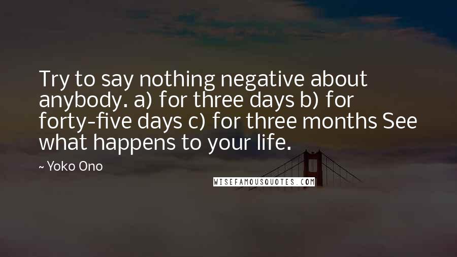 Yoko Ono Quotes: Try to say nothing negative about anybody. a) for three days b) for forty-five days c) for three months See what happens to your life.