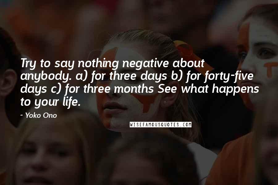 Yoko Ono Quotes: Try to say nothing negative about anybody. a) for three days b) for forty-five days c) for three months See what happens to your life.