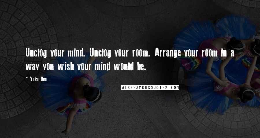 Yoko Ono Quotes: Unclog your mind. Unclog your room. Arrange your room in a way you wish your mind would be.